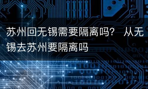 苏州回无锡需要隔离吗？ 从无锡去苏州要隔离吗