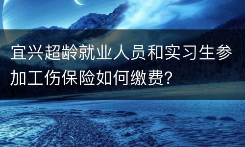 宜兴超龄就业人员和实习生参加工伤保险如何缴费？