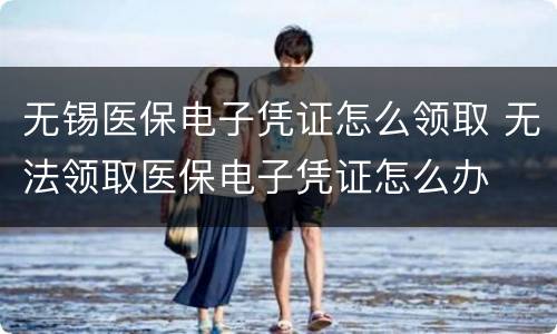 无锡医保电子凭证怎么领取 无法领取医保电子凭证怎么办