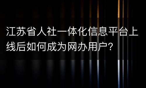江苏省人社一体化信息平台上线后如何成为网办用户？