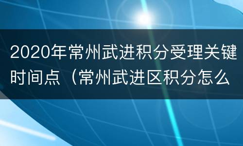 2020年常州武进积分受理关键时间点（常州武进区积分怎么算）