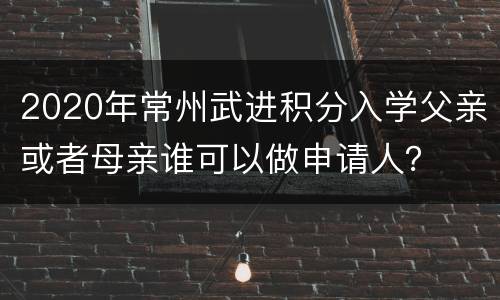 2020年常州武进积分入学父亲或者母亲谁可以做申请人？