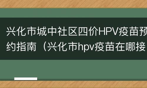 兴化市城中社区四价HPV疫苗预约指南（兴化市hpv疫苗在哪接种）