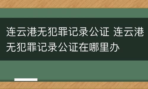 连云港无犯罪记录公证 连云港无犯罪记录公证在哪里办