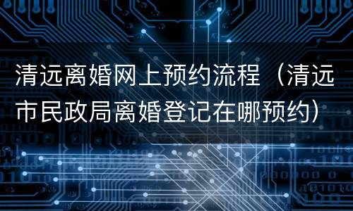 清远离婚网上预约流程（清远市民政局离婚登记在哪预约）