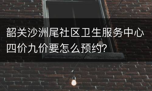 韶关沙洲尾社区卫生服务中心四价九价要怎么预约？