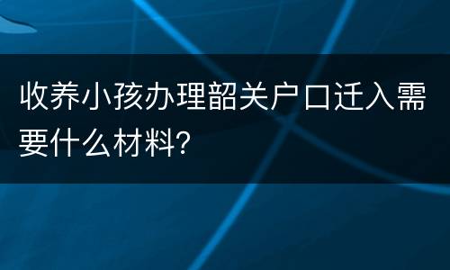 收养小孩办理韶关户口迁入需要什么材料？