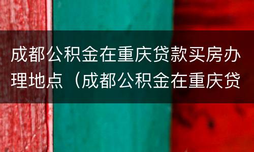 成都公积金在重庆贷款买房办理地点（成都公积金在重庆贷款买房办理地点有要求吗）