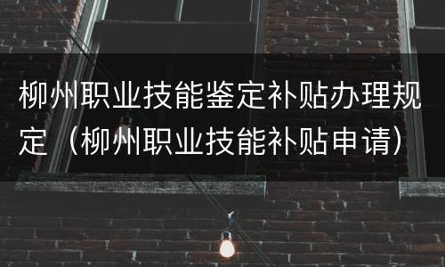 柳州职业技能鉴定补贴办理规定（柳州职业技能补贴申请）
