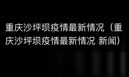 重庆沙坪坝疫情最新情况（重庆沙坪坝疫情最新情况 新闻）