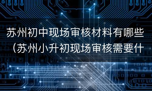苏州初中现场审核材料有哪些（苏州小升初现场审核需要什么材料）