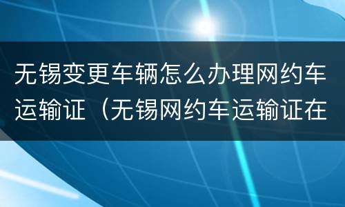 无锡变更车辆怎么办理网约车运输证（无锡网约车运输证在哪里办理）