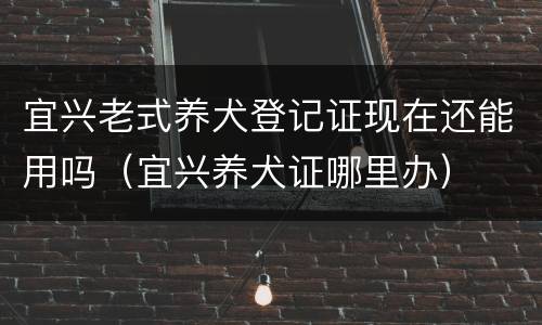 宜兴老式养犬登记证现在还能用吗（宜兴养犬证哪里办）