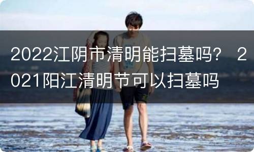 2022江阴市清明能扫墓吗？ 2021阳江清明节可以扫墓吗