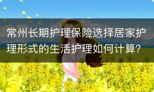常州长期护理保险选择居家护理形式的生活护理如何计算？