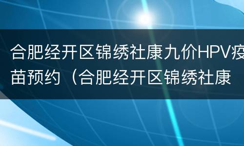 合肥经开区锦绣社康九价HPV疫苗预约（合肥经开区锦绣社康九价hpv疫苗预约电话）