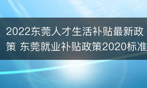 2022东莞人才生活补贴最新政策 东莞就业补贴政策2020标准