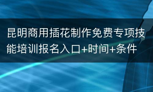 昆明商用插花制作免费专项技能培训报名入口+时间+条件