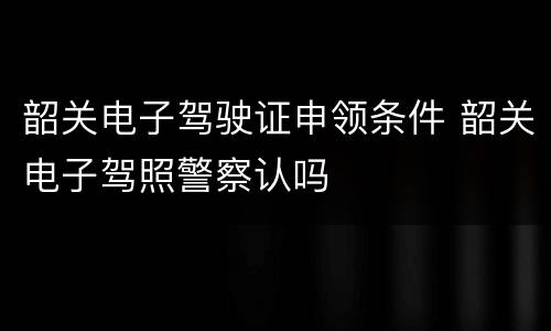 韶关电子驾驶证申领条件 韶关电子驾照警察认吗