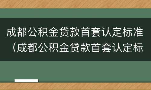成都公积金贷款首套认定标准（成都公积金贷款首套认定标准是什么）