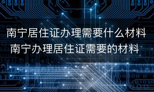 南宁居住证办理需要什么材料 南宁办理居住证需要的材料