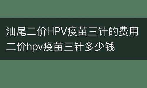 汕尾二价HPV疫苗三针的费用 二价hpv疫苗三针多少钱