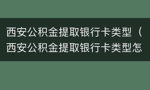 西安公积金提取银行卡类型（西安公积金提取银行卡类型怎么选）