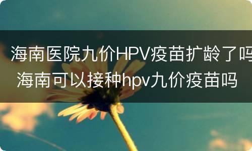 海南医院九价HPV疫苗扩龄了吗 海南可以接种hpv九价疫苗吗