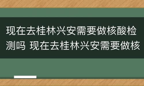 现在去桂林兴安需要做核酸检测吗 现在去桂林兴安需要做核酸检测吗要隔离吗