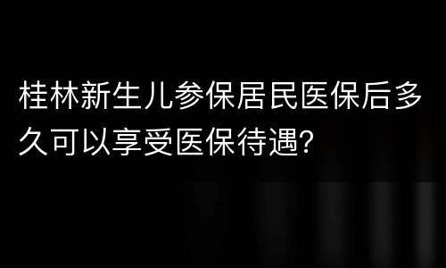 桂林新生儿参保居民医保后多久可以享受医保待遇？