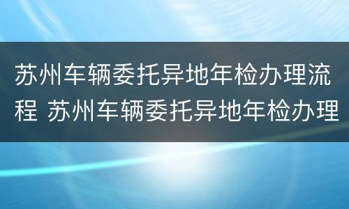 苏州车辆委托异地年检办理流程 苏州车辆委托异地年检办理流程视频