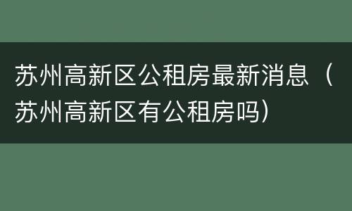 苏州高新区公租房最新消息（苏州高新区有公租房吗）