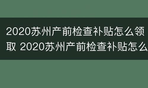 2020苏州产前检查补贴怎么领取 2020苏州产前检查补贴怎么领取的