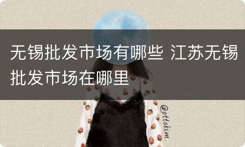 无锡批发市场有哪些 江苏无锡批发市场在哪里