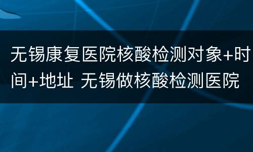 无锡康复医院核酸检测对象+时间+地址 无锡做核酸检测医院