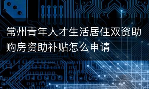 常州青年人才生活居住双资助购房资助补贴怎么申请