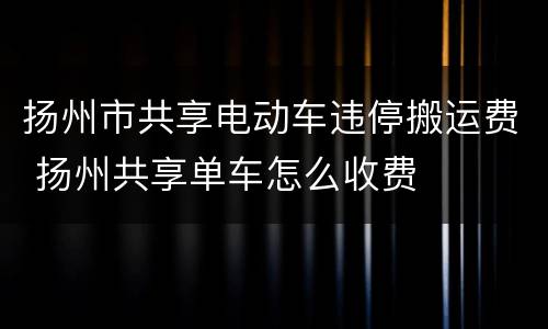 扬州市共享电动车违停搬运费 扬州共享单车怎么收费