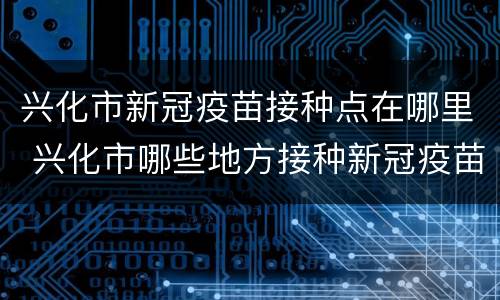 兴化市新冠疫苗接种点在哪里 兴化市哪些地方接种新冠疫苗