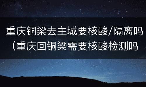 重庆铜梁去主城要核酸/隔离吗（重庆回铜梁需要核酸检测吗）