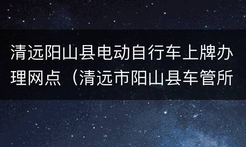 清远阳山县电动自行车上牌办理网点（清远市阳山县车管所电话号码）
