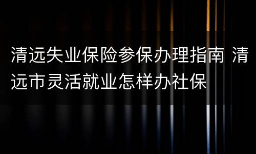清远失业保险参保办理指南 清远市灵活就业怎样办社保