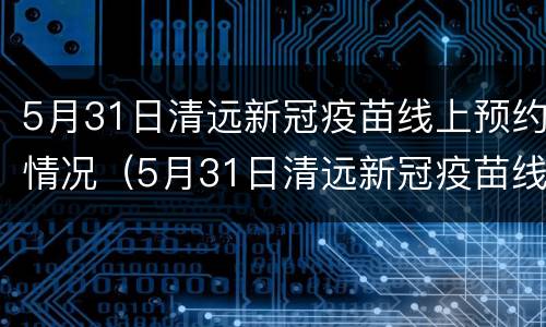 5月31日清远新冠疫苗线上预约情况（5月31日清远新冠疫苗线上预约情况表）