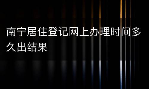 南宁居住登记网上办理时间多久出结果