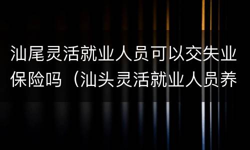 汕尾灵活就业人员可以交失业保险吗（汕头灵活就业人员养老保险）