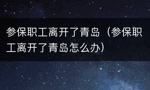 参保职工离开了青岛（参保职工离开了青岛怎么办）