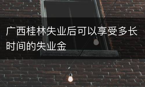 广西桂林失业后可以享受多长时间的失业金