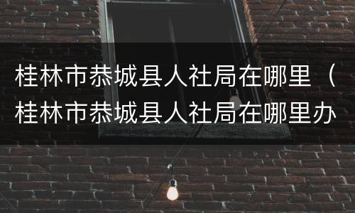 桂林市恭城县人社局在哪里（桂林市恭城县人社局在哪里办公）