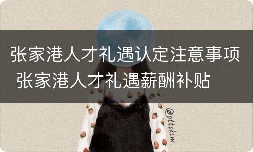 张家港人才礼遇认定注意事项 张家港人才礼遇薪酬补贴
