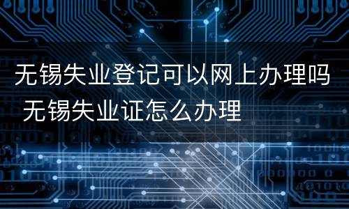 无锡失业登记可以网上办理吗 无锡失业证怎么办理