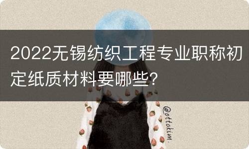 2022无锡纺织工程专业职称初定纸质材料要哪些？
